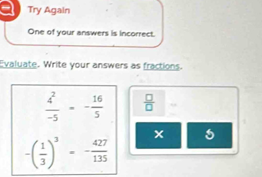 Try Again 
One of your answers is incorrect. 
Evaluate. Write your answers as fractions.
 4^2/-5 =- 16/5   □ /□   ,
x
-( 1/3 )^3=- 427/135 