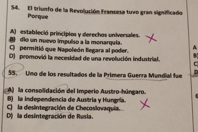 El triunfo de la Revolución Francesa tuvo gran significado
Porque
A) estableció principios y derechos universales.
B) dio un nuevo impulso a la monarquía.
C) permitió que Napoleón llegara al poder.
A
D) promovió la necesidad de una revolución industrial.
B
C
55. Uno de los resultados de la Primera Guerra Mundial fue
D
A) la consolidación del Imperio Austro-húngaro.
6
B) la independencia de Austria y Hungría.
C) la desintegración de Checoslovaquia.
D) la desintegración de Rusia.