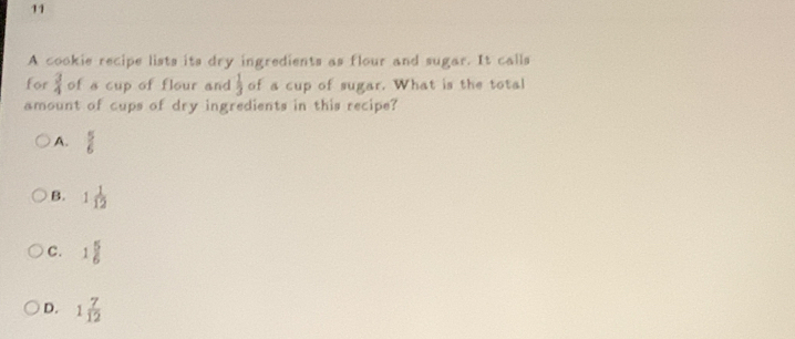 A cookie recipe lists its dry ingredients as flour and sugar. It calls
for  3/4  of a cup of flour and  1/3  of a cup of sugar. What is the total
amount of cups of dry ingredients in this recipe?
A.  5/6 
B. 1 1/12 
C. 1 5/6 
D. 1 7/12 