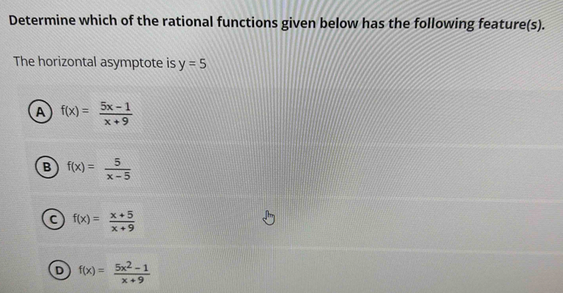 Determine which of the rational functions given below has the following feature(s).
The horizontal asymptote is y=5
A f(x)= (5x-1)/x+9 
B f(x)= 5/x-5 
C f(x)= (x+5)/x+9 
D f(x)= (5x^2-1)/x+9 