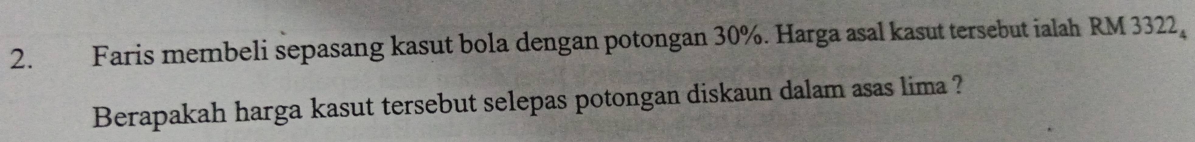 Faris membeli sepasang kasut bola dengan potongan 30%. Harga asal kasut tersebut ialah RM 3322, 
Berapakah harga kasut tersebut selepas potongan diskaun dalam asas lima ?