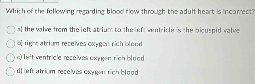 Which of the following regarding blood flow through the adult heart is incorrect?
a) the valve from the left atrium to the left ventricle is the bicuspid valve
b) right atrium receives oxygen rich blood
c) left ventricle receives oxygen rich blood
d) left atrium receives oxygen rich blood