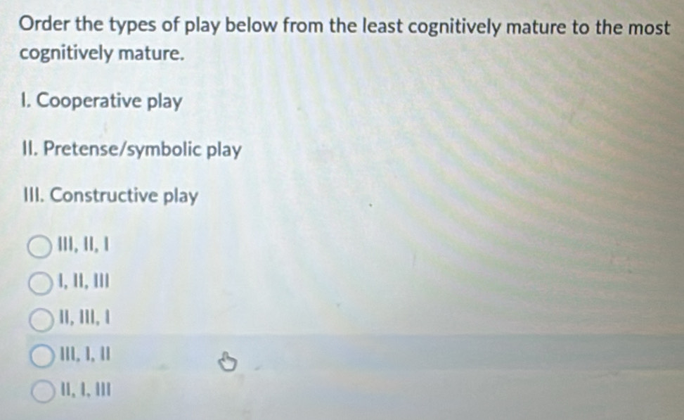 Order the types of play below from the least cognitively mature to the most
cognitively mature.
I. Cooperative play
II. Pretense/symbolic play
III. Constructive play
III. II, 1
1, 1I, II1
II, III, I
III. 1, II
11、 1, 1II