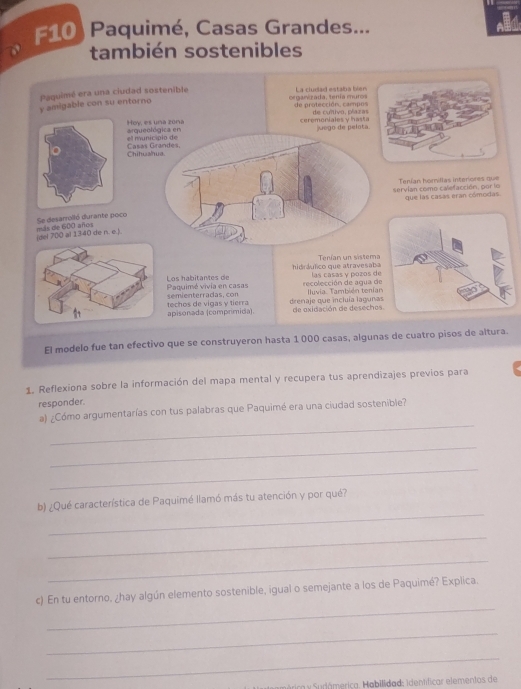 F10) Paquimé, Casas Grandes... 
también sostenibles 
y amigable con su entorno Paquimé era una ciudad sostenible 
La cludad estaba bien 
organizada, tenía muros de protección. campos 
Hoy, es una zona arqueológica en ceremoniales y hasta de cuítivo, plazas juego de pelota. 
e municipio de 
Chituahua. Casas Grandes. 
servian como calefacción, por lo Tenían homillas interiores que 
que las casas eran cómodas. 
más de 600 años Se desarrolló durante poco 
(del 700 al 1340 de n. e.). 
hidráulico que atravesaba Tenían un sistema 
Paquimé vivía en casas Los habitantes de recolección de agua d las casas y pozos de 
semienterradas, con Iluvia. También tenía 
apisonada (comprimida). techos de vigas y tierra drenaje que incluía laguna de oxidación de desecho 
El modelo fue tan efectivo que se construyeron hasta 1 000 casas, algunas de cuatro pisos de altura. 
1. Reflexiona sobre la información del mapa mental y recupera tus aprendizajes previos para 
responder. 
_ 
a) ¿Cómo argumentarías con tus palabras que Paquimé era una ciudad sostenible? 
_ 
_ 
_ 
b) ¿Qué característica de Paquimé llamó más tu atención y por qué? 
_ 
_ 
_ 
c) En tu entorno, ¿hay algún elemento sostenible, igual o semejante a los de Paquimé? Explica. 
_ 
_ 
Sérica y Sudámerica. Habilidad: identificar elementos de