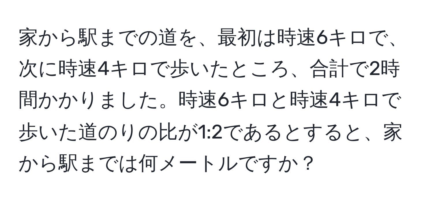 家から駅までの道を、最初は時速6キロで、次に時速4キロで歩いたところ、合計で2時間かかりました。時速6キロと時速4キロで歩いた道のりの比が1:2であるとすると、家から駅までは何メートルですか？