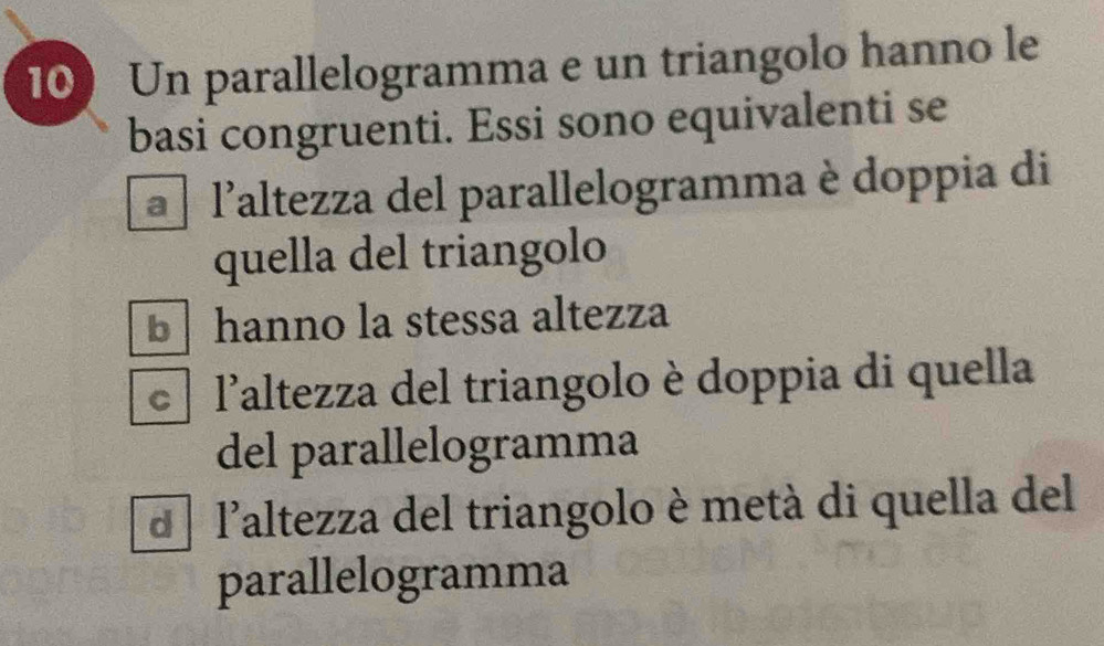 Un parallelogramma e un triangolo hanno le
basi congruenti. Essi sono equivalenti se
a laltezza del parallelogramma è doppia di
quella del triangolo
b hanno la stessa altezza
laltezza del triangolo è doppia di quella
del parallelogramma
d l'altezza del triangolo è metà di quella del
parallelogramma