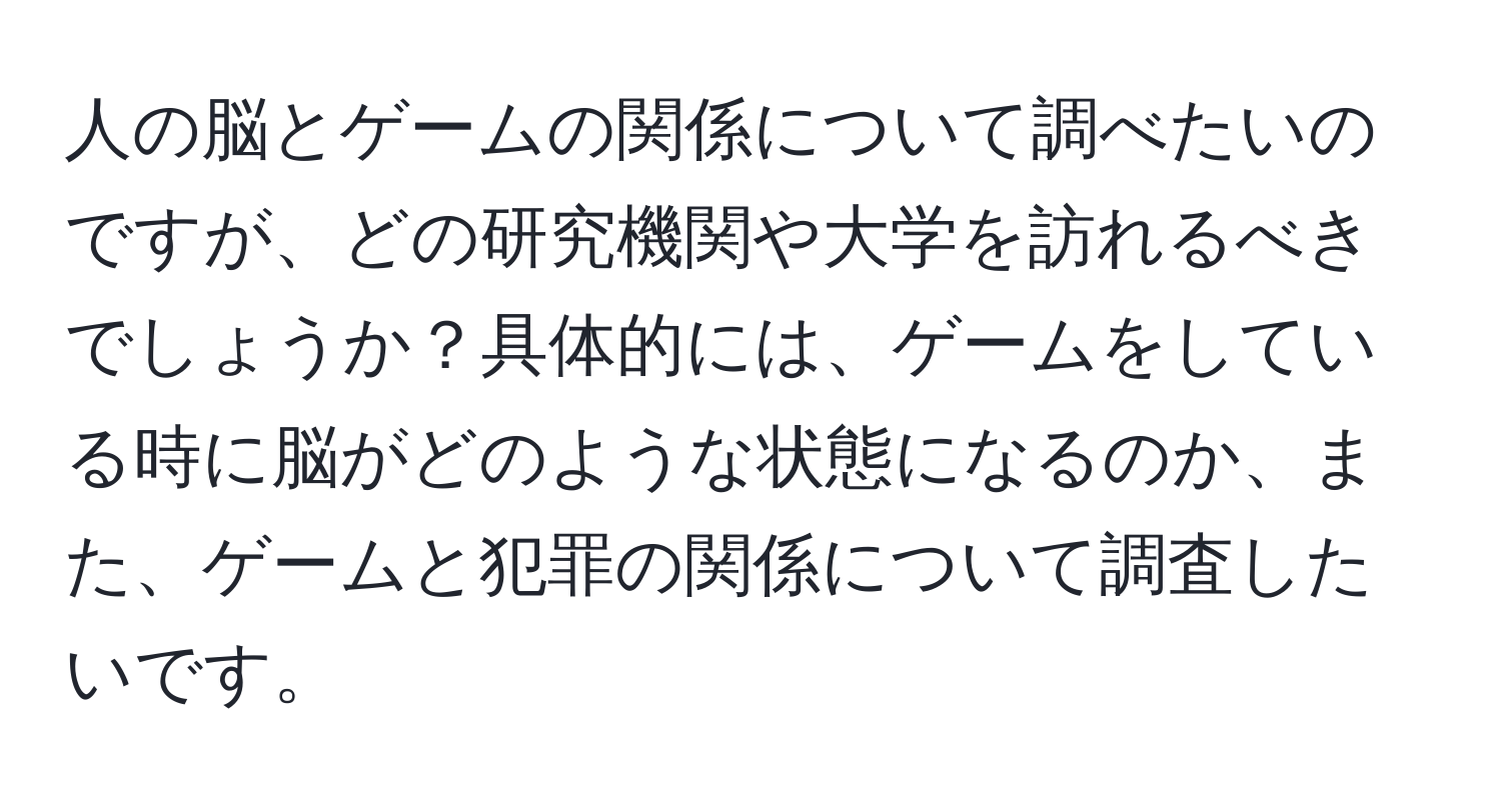 人の脳とゲームの関係について調べたいのですが、どの研究機関や大学を訪れるべきでしょうか？具体的には、ゲームをしている時に脳がどのような状態になるのか、また、ゲームと犯罪の関係について調査したいです。