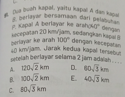 Dua buah kapal, yaitu kapal A dan kapal
B, berlayar bersamaan dari pelabuhan
P. Kapal A berlayar ke arah( 40° dengan
kecepatan 20 km/jam, sedangkan kapal B
berlayar ke arah 100° dengan kecepatan
40 km/jam. Jarak kedua kapal tersebut
setelah berlayar selama 2 jam adalah . . . .
A. 120sqrt(2)km D. 60sqrt(3)km
B. 100sqrt(2)km E. 40sqrt(3)km
C. 80sqrt(3)km