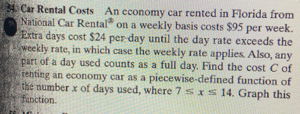 Car Rental Costs An economy car rented in Florida from 
National Car Renta 1^(∈fty) on a weekly basis costs $95 per week. 
Extra days cost $24 per day until the day rate exceeds the 
weekly rate, in which case the weekly rate applies. Also, any 
part of a day used counts as a full day. Find the cost C of 
fenting an economy car as a piecewise-defined function of 
the number x of days used, where 7≤ x≤ 14. Graph this 
function.