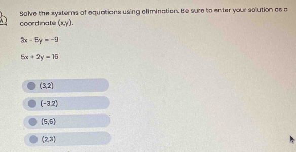 Solve the systems of equations using elimination. Be sure to enter your solution as a
coordinate (x,y).
3x-5y=-9
5x+2y=16
(3,2)
(-3,2)
(5,6)
(2,3)