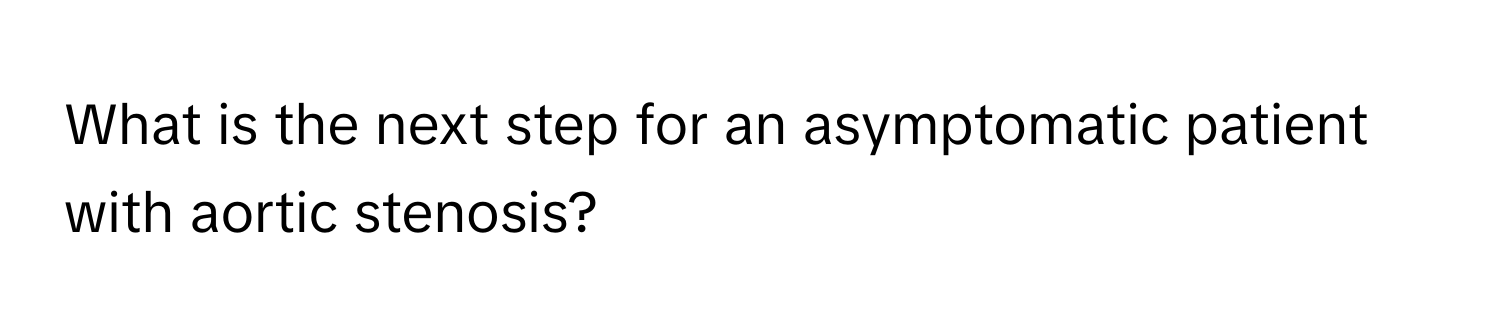 What is the next step for an asymptomatic patient with aortic stenosis?