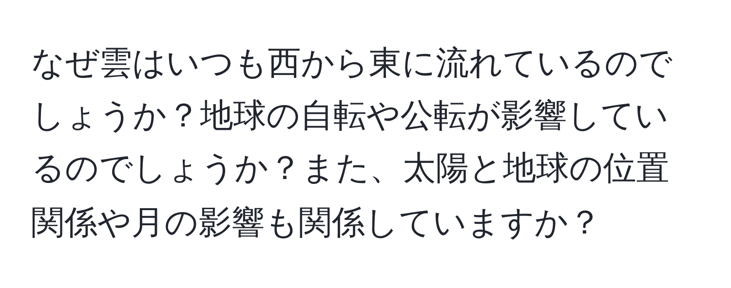 なぜ雲はいつも西から東に流れているのでしょうか？地球の自転や公転が影響しているのでしょうか？また、太陽と地球の位置関係や月の影響も関係していますか？