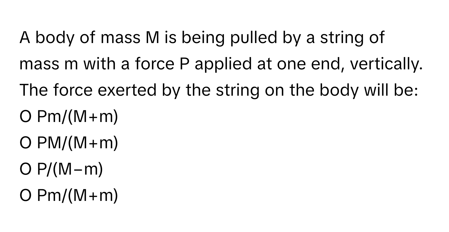 A body of mass M is being pulled by a string of mass m with a force P applied at one end, vertically. The force exerted by the string on the body will be:

O Pm/(M+m)
O PM/(M+m)
O P/(M−m)
O Pm/(M+m)