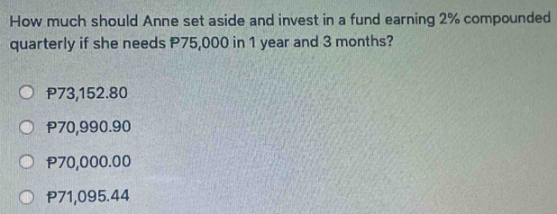 How much should Anne set aside and invest in a fund earning 2% compounded
quarterly if she needs P75,000 in 1 year and 3 months?
P73,152.80
P70,990.90
P70,000.00
P71,095.44