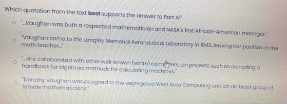 Which quotation from the text best supports the answer to Part A?
"...Vaughan was both a respected mathematician and NASA's first African-American manager."
*Vaughan came to the Langley Memorial Aeronautical Laboratory in 1943...leaving her position as the
math teacher..."
"_she collaborated with other well-known (white) comp" ters..on projects such as compiling a
handbook for algebraic methods for calculating machines."
"Dorothy Vaughan was assigned to the segregated West Area Computing unit, an all-black group of
female mathematicians."