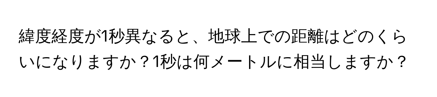 緯度経度が1秒異なると、地球上での距離はどのくらいになりますか？1秒は何メートルに相当しますか？