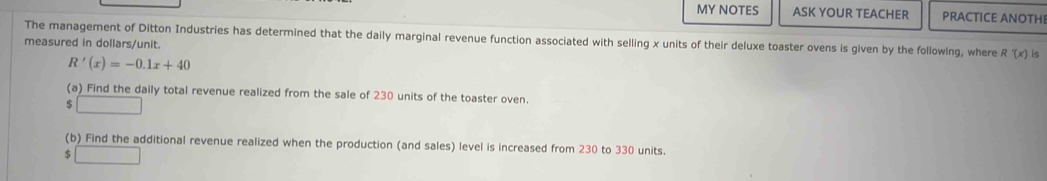 MY NOTES ASK YOUR TEACHER PRACTICE ANOTHI 
The management of Ditton Industries has determined that the daily marginal revenue function associated with selling x units of their deluxe toaster ovens is given by the following, where R'(x) ς 
measured in dollars /unit.
R'(x)=-0.1x+40
(a) Find the daily total revenue realized from the sale of 230 units of the toaster oven. 
(b) Find the additional revenue realized when the production (and sales) level is increased from 230 to 330 units. 
□