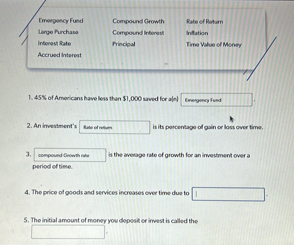 Emergency Fund Compound Growth Rate of Return 
Large Purchase Compound Interest Inflation 
Interest Rate Principal Time Value of Money 
Accrued Interest 
1. 45% of Americans have less than $1,000 saved for a(n) Emergency Fund 
2. An investment's Rate of return is its percentage of gain or loss over time. 
3. compound Growth rate is the average rate of growth for an investment over a 
period of time. 
4. The price of goods and services increases over time due to 
5. The initial amount of money you deposit or invest is called the