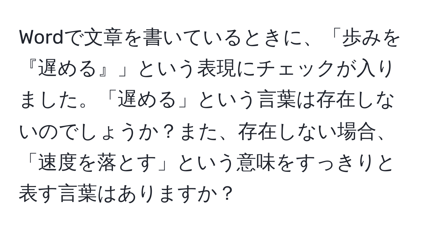 Wordで文章を書いているときに、「歩みを『遅める』」という表現にチェックが入りました。「遅める」という言葉は存在しないのでしょうか？また、存在しない場合、「速度を落とす」という意味をすっきりと表す言葉はありますか？