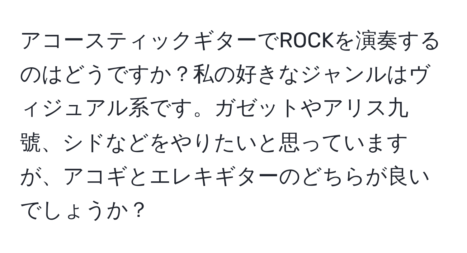 アコースティックギターでROCKを演奏するのはどうですか？私の好きなジャンルはヴィジュアル系です。ガゼットやアリス九號、シドなどをやりたいと思っていますが、アコギとエレキギターのどちらが良いでしょうか？