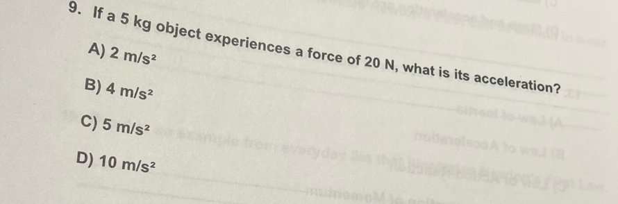 A) 2m/s^2
9. If a 5 kg object experiences a force of 20 N, what is its acceleration?
B) 4m/s^2
C) 5m/s^2
D) 10m/s^2