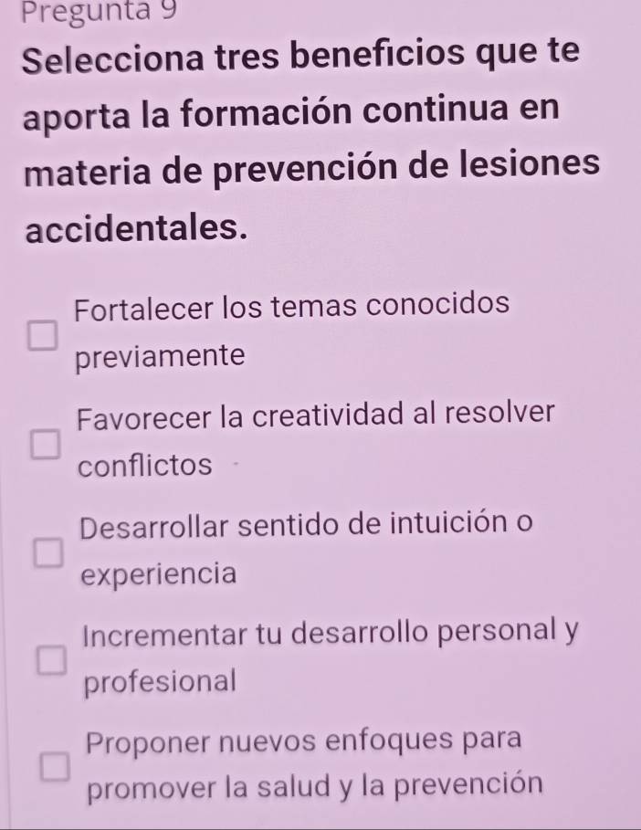 Pregunta 9
Selecciona tres beneficios que te
aporta la formación continua en
materia de prevención de lesiones
accidentales.
Fortalecer los temas conocidos
previamente
Favorecer la creatividad al resolver
conflictos
Desarrollar sentido de intuición o
experiencia
Incrementar tu desarrollo personal y
profesional
Proponer nuevos enfoques para
promover la salud y la prevención