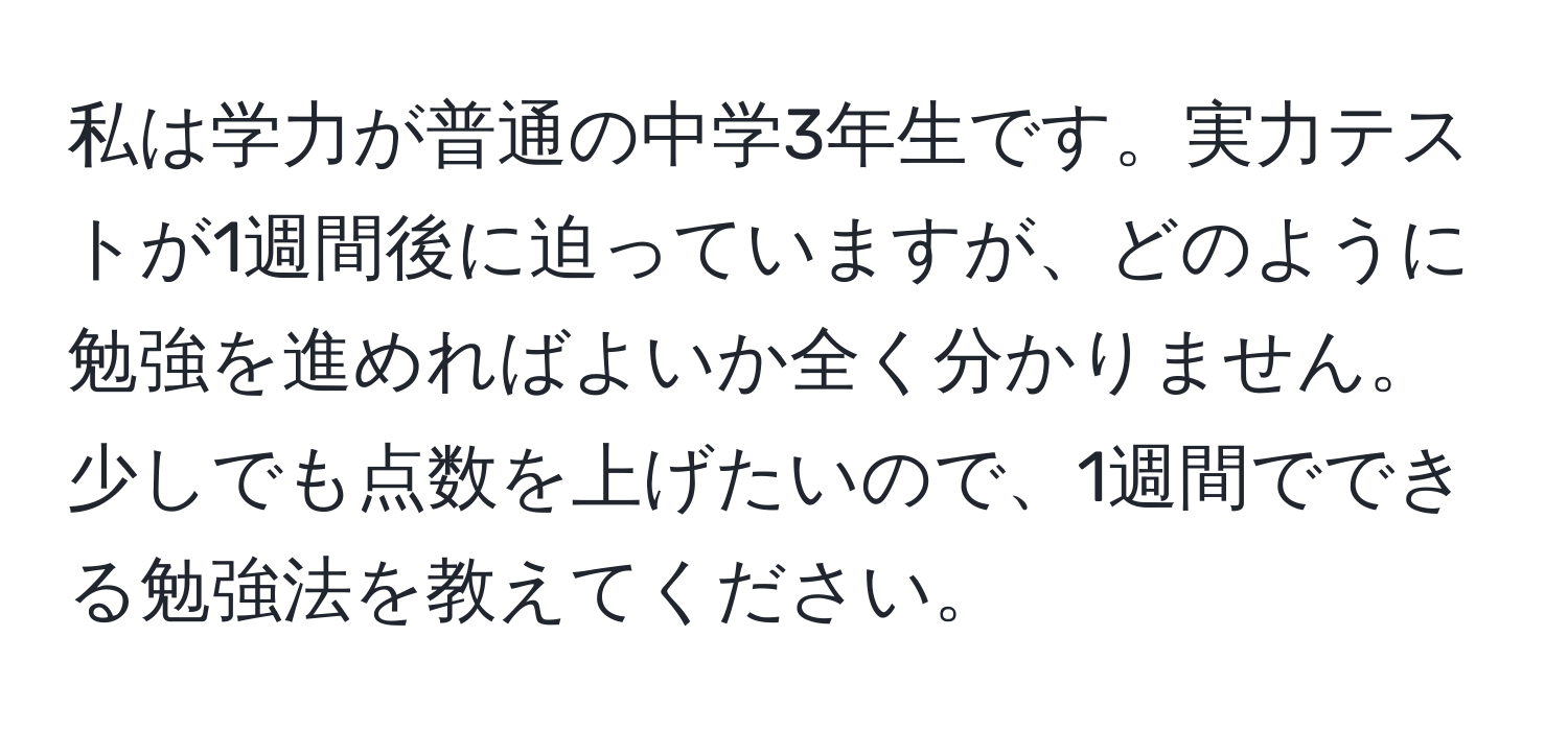 私は学力が普通の中学3年生です。実力テストが1週間後に迫っていますが、どのように勉強を進めればよいか全く分かりません。少しでも点数を上げたいので、1週間でできる勉強法を教えてください。