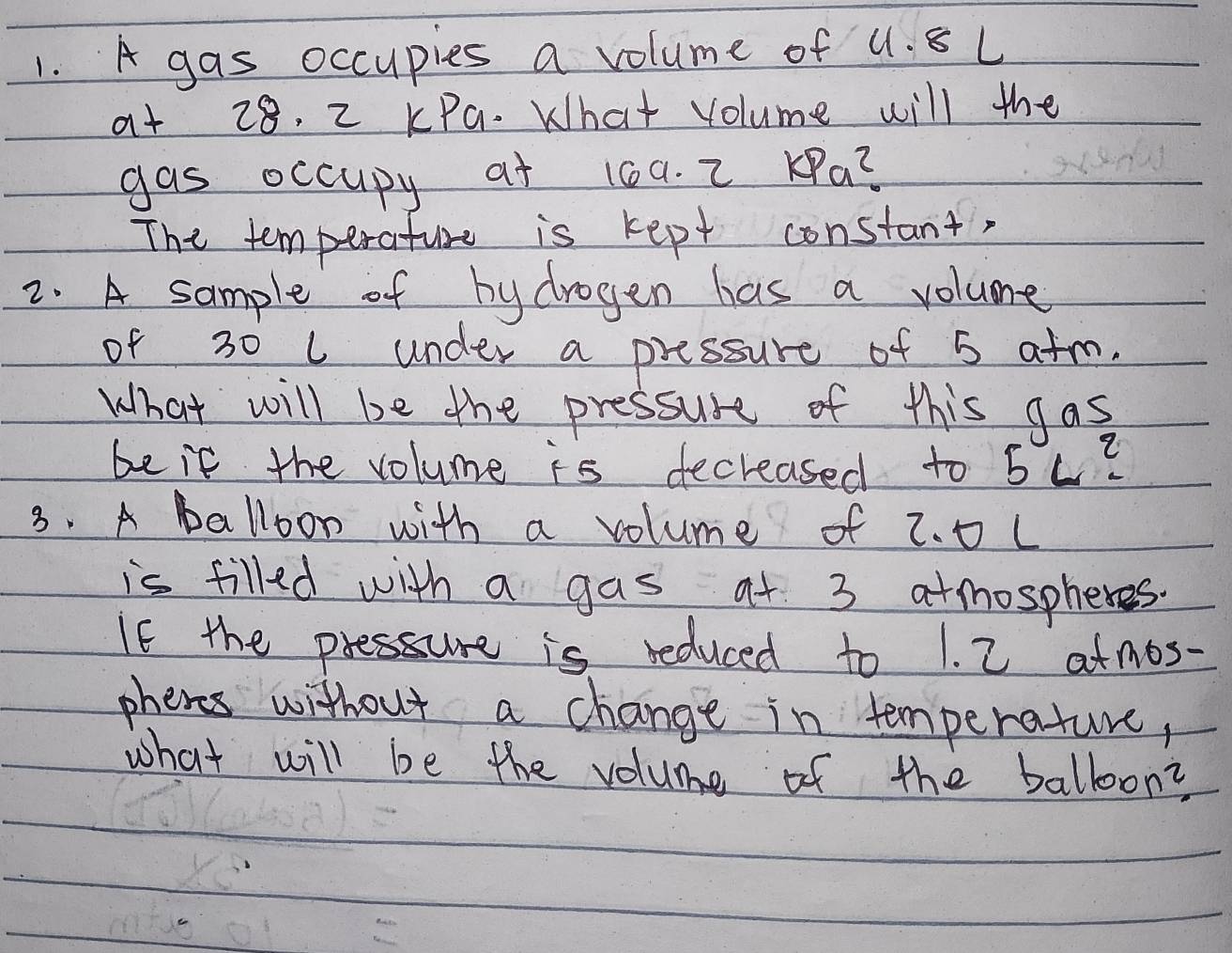 A gas occupies a volume of u. 8 L
at 28. 2 KPa. What volume will the 
gas occupy at 16a. 2 ∠ Pa^2
The temperature is kept constant, 
2. A sample of by drogen has a volume 
of 30 L under a pressure of 5 atm. 
What will be the pressure of this gas 
be if the volume is decreased to 5L^2
3. A balloon with a volume of z. 0 L
is filled with a gas at 3 atmospheres. 
If the pressure is reduced to 1. 2 atmos - 
phenes without a change in temperature, 
what will be the volume of the balloon?