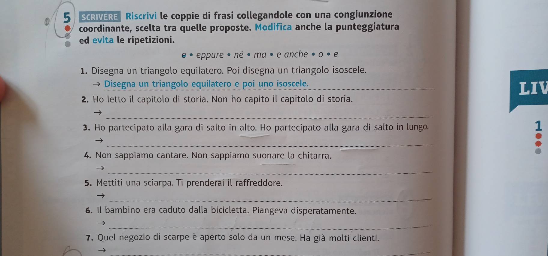 SCRIVERE Riscrivi le coppie di frasi collegandole con una congiunzione 
coordinante, scelta tra quelle proposte. Modifica anche la punteggiatura 
ed evita le ripetizioni. 
e • eppure • né • ma • e anche » 0· 
1. Disegna un triangolo equilatero. Poi disegna un triangolo isoscele. 
→ Disegna un triangolo equilatero e poi uno isoscele._ 
LIV 
2. Ho letto il capitolo di storia. Non ho capito il capitolo di storia. 
_ 
3. Ho partecipato alla gara di salto in alto. Ho partecipato alla gara di salto in lungo. 
1 
_ 
4. Non sappiamo cantare. Non sappiamo suonare la chitarra. 
_ 
5. Mettiti una sciarpa. Ti prenderai il raffreddore. 
_ 
6. Il bambino era caduto dalla bicicletta. Piangeva disperatamente. 
_ 
7. Quel negozio di scarpe è aperto solo da un mese. Ha già molti clienti. 
_ 
_