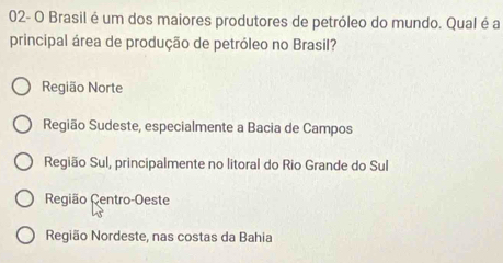 02- O Brasil é um dos maiores produtores de petróleo do mundo. Qual é a
principal área de produção de petróleo no Brasil?
Região Norte
Região Sudeste, especialmente a Bacia de Campos
Região Sul, principalmente no litoral do Rio Grande do Sul
Região Centro-Oeste
Região Nordeste, nas costas da Bahia