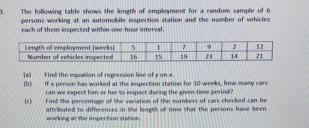 The following table shows the length of employment for a random sample of 6
persons working at an automobile inspection station and the number of vehicles 
each of them inspected within one-hour interval. 
(a) Find the equation of regression line of y on x. 
(b) If a person has worked at the inspection station for 10 weeks, how many cars 
can we expect him or her to inspect during the given time period? 
(c) Find the percentage of the variation of the numbers of cars checked can be 
attributed to differences in the length of time that the persons have been 
working at the inspection station.