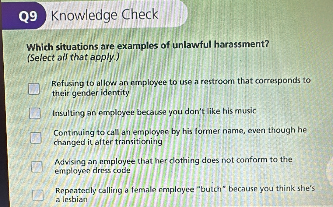 Knowledge Check
Which situations are examples of unlawful harassment?
(Select all that apply.)
Refusing to allow an employee to use a restroom that corresponds to
their gender identity
Insulting an employee because you don’t like his music
Continuing to call an employee by his former name, even though he
changed it after transitioning
Advising an employee that her clothing does not conform to the
employee dress code
Repeatedly calling a female employee “butch” because you think she‘s
a lesbian