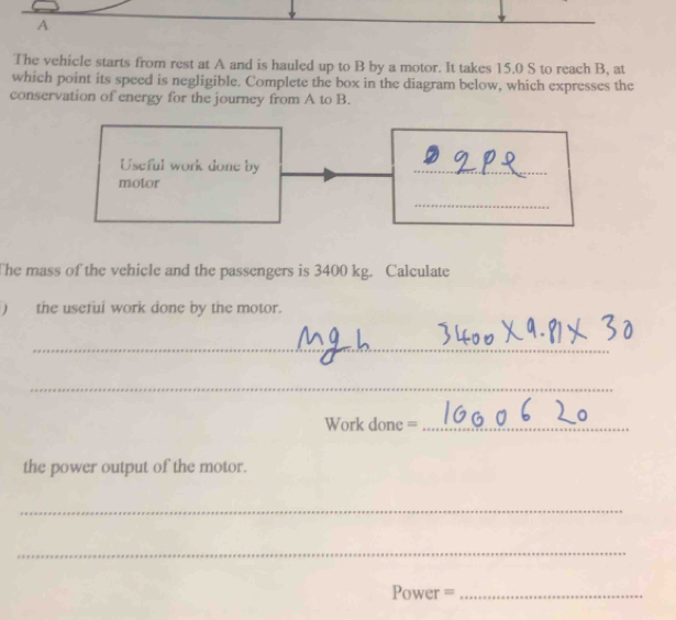 A 
The vehicle starts from rest at A and is hauled up to B by a motor. It takes 15.0 S to reach B, at 
which point its speed is negligible. Complete the box in the diagram below, which expresses the 
conservation of energy for the journey from A to B. 
Useful work done by 
_ 
motor 
_ 
The mass of the vehicle and the passengers is 3400 kg. Calculate 
) the useful work done by the motor. 
_ 
_ 
Work done =_ 
the power output of the motor. 
_ 
_ 
Power =_