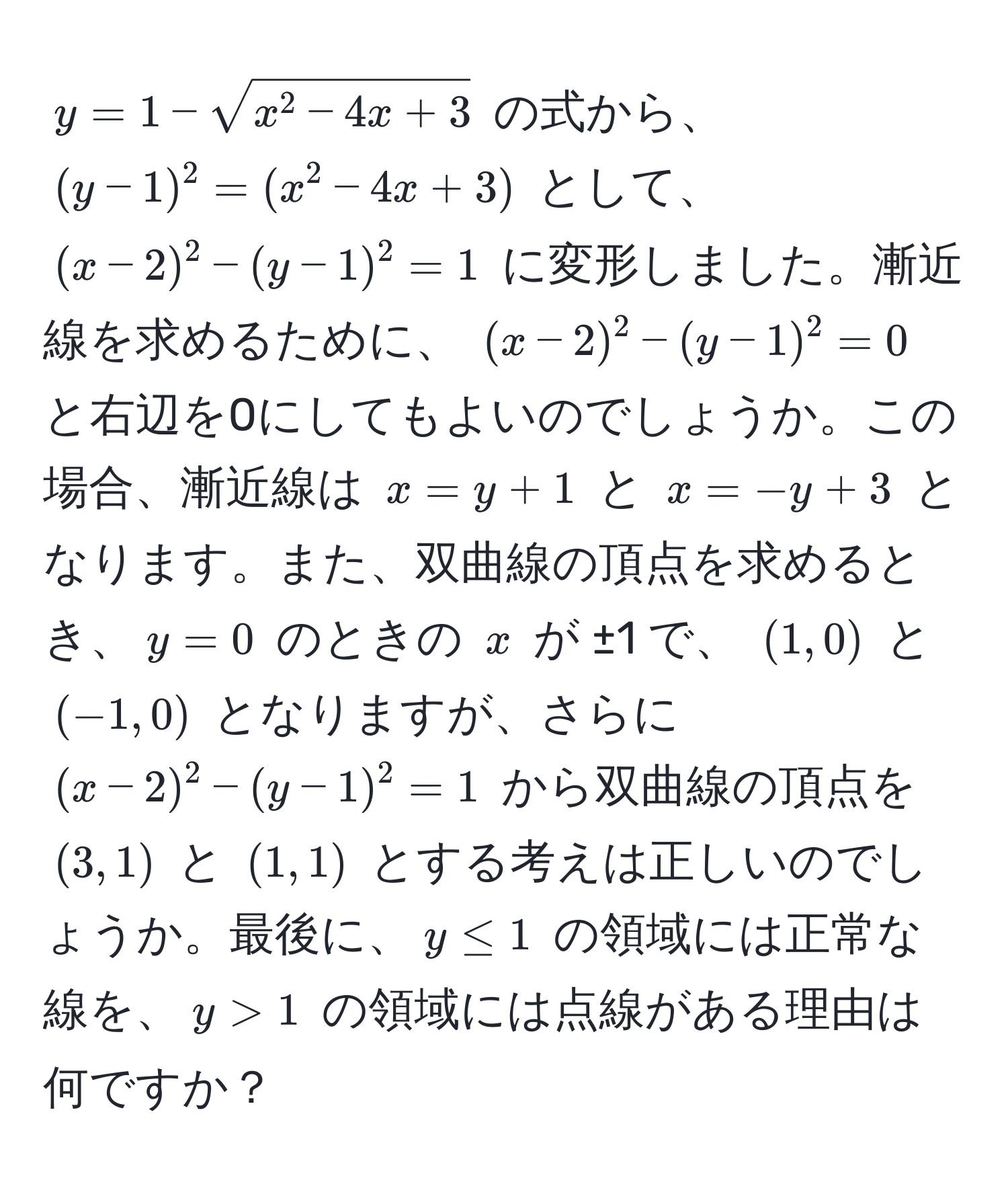 $y = 1 - sqrtx^(2 - 4x + 3)$ の式から、 $(y - 1)^2 = (x^2 - 4x + 3)$ として、 $(x - 2)^2 - (y - 1)^2 = 1$ に変形しました。漸近線を求めるために、 $(x - 2)^2 - (y - 1)^2 = 0$ と右辺を0にしてもよいのでしょうか。この場合、漸近線は $x = y + 1$ と $x = -y + 3$ となります。また、双曲線の頂点を求めるとき、$y=0$ のときの $x$ が ±1 で、 $(1, 0)$ と $(-1, 0)$ となりますが、さらに $(x - 2)^2 - (y - 1)^2 = 1$ から双曲線の頂点を $(3, 1)$ と $(1, 1)$ とする考えは正しいのでしょうか。最後に、$y ≤ 1$ の領域には正常な線を、$y > 1$ の領域には点線がある理由は何ですか？