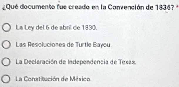 ¿Qué documento fue creado en la Convención de 1836? *
La Ley del 6 de abril de 1830.
Las Resoluciones de Turtle Bayou.
La Declaración de Independencia de Texas.
La Constitución de México.