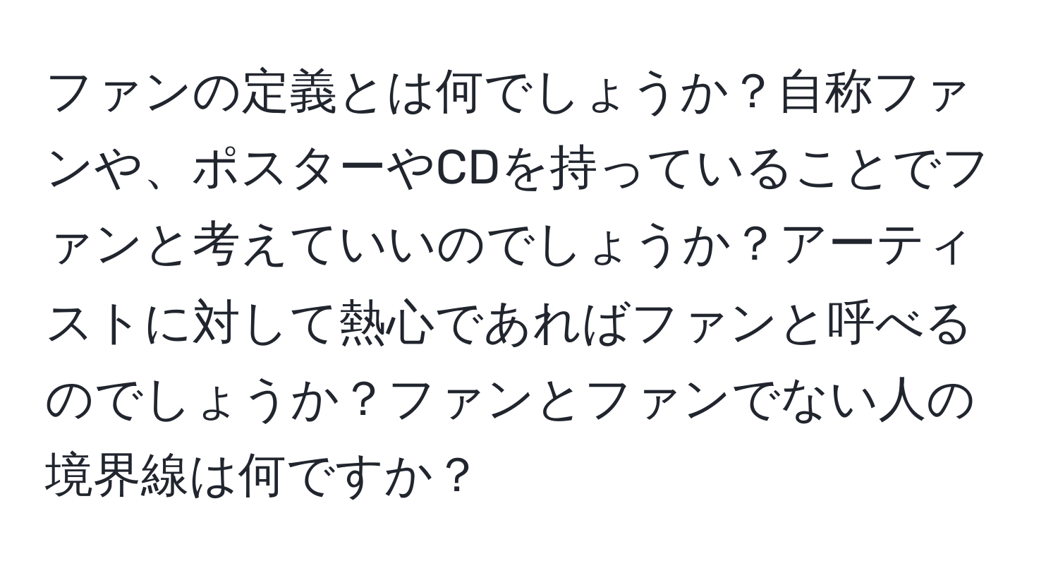 ファンの定義とは何でしょうか？自称ファンや、ポスターやCDを持っていることでファンと考えていいのでしょうか？アーティストに対して熱心であればファンと呼べるのでしょうか？ファンとファンでない人の境界線は何ですか？