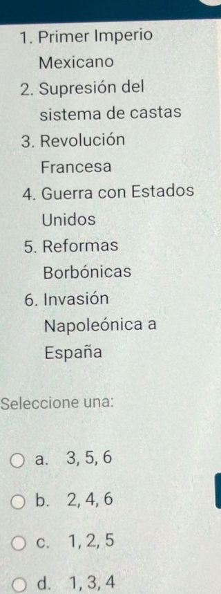 Primer Imperio
Mexicano
2. Supresión del
sistema de castas
3. Revolución
Francesa
4. Guerra con Estados
Unidos
5. Reformas
Borbónicas
6. Invasión
Napoleónica a
España
Seleccione una:
a. 3, 5, 6
b. 2, 4, 6
c. 1, 2, 5
d. 1, 3, 4