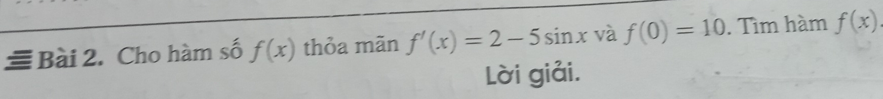 ≡ Bài 2. Cho hàm số f(x) thỏa mãn f'(x)=2-5sin x và f(0)=10. Tìm hàm f(x)
Lời giải.