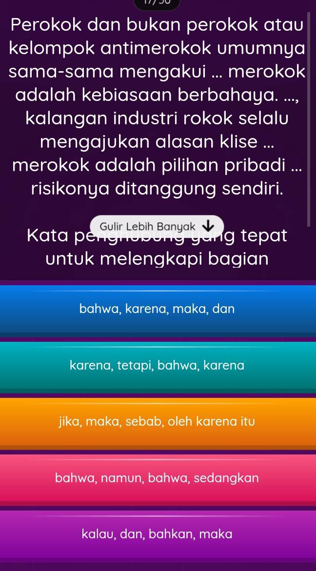 Perokok dan bukan perokok atau
kelompok antimerokok umumnya
sama-sama mengakui ... merokok
adalah kebiasaan berbahaya. ...,
kalangan industri rokok selalu
mengajukan alasan klise ...
merokok adalah pilihan pribadi ...
risikonya ditanggung sendiri.
Gulir Lebih Banyak
Kata pengh tepat
untuk melengkapi bagian
bahwa, karena, maka, dan
karena, tetapi, bahwa, karena
jika, maka, sebab, oleh karena itu
bahwa, namun, bahwa, sedangkan
kalau, dan, bahkan, maka