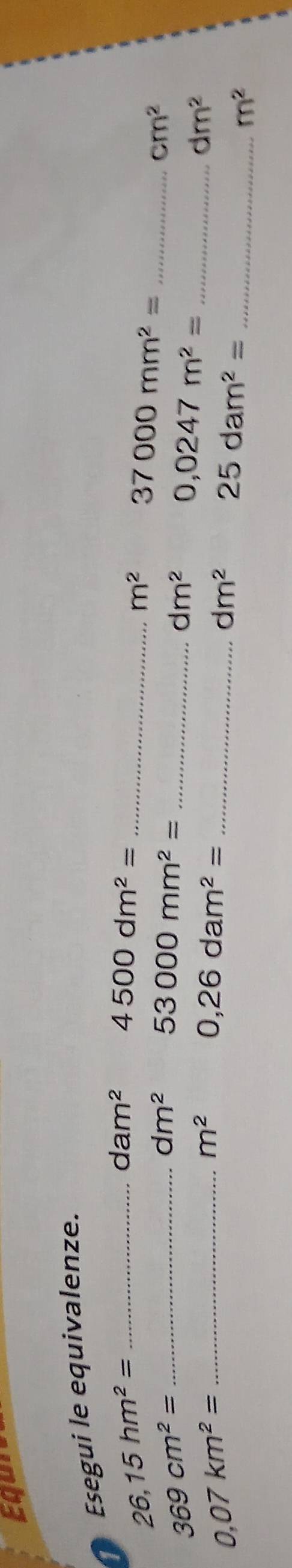 Egur 
Esegui le equivalenze.
dam^2 4500dm^2= _ 
_ 26,15hm^2=
m^2 37000mm^2= _
dm^2 53000mm^2=
cm^2
369cm^2= _ 
_ dm^2 0,0247m^2= _
dm^2
0.07km^2= _
m^2 0,26dam^2= _
dm^2 25dam^2=
_ m^2