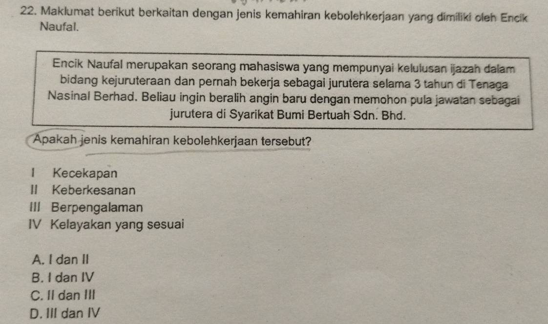 Maklumat berikut berkaitan dengan jenis kemahiran kebolehkerjaan yang dimiliki oieh Encík
Naufal.
Encik Naufal merupakan seorang mahasiswa yang mempunyai kelulusan ijazah dalam
bidang kejuruteraan dan pernah bekerja sebagai jurutera selama 3 tahun di Tenaga
Nasinal Berhad. Beliau ingin beralih angin baru dengan memohon pula jawatan sebagai
jurutera di Syarikat Bumi Bertuah Sdn. Bhd.
Apakah jenis kemahiran kebolehkerjaan tersebut?
l Kecekapan
II Keberkesanan
III Berpengalaman
IV Kelayakan yang sesuai
A. I dan II
B. I dan IV
C. II dan III
D. III dan IV