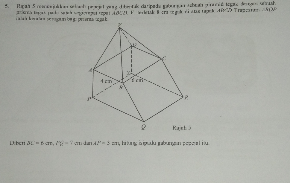 Rajah 5 menunjukkan sebuah pepejal yang dibentuk daripada gabungan sebuah piramid tegak dengan sebuah 
prisma tegak pada satah segiempat tepat ABCD. V terletak 8 cm tegak di atas tapak ABCD Trapezium ABQP
ialah keratan seragam bagi prisma tegak. 
Diberi BC=6cm, PQ=7cm dan AP=3cm , hitung isipadu gabungan pepejal itu.