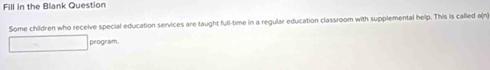 Fill in the Blank Question 
Some children who receive special education services are taught full-time in a regular education classroom with supplemental help. This is called a(n)
program.