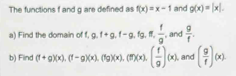 The functions f and g are defined as f(x)=x-1 and g(x)=|x|. 
a) Find the domain of f, g, f+g, f-g, f_g g、 ff,  f/g  , and  g/f . 
b) Find (f+g)(x), beginpmatrix f-gendpmatrix beginpmatrix xendpmatrix , beginpmatrix fgendpmatrix beginpmatrix xendpmatrix , beginpmatrix ffendpmatrix beginpmatrix xendpmatrix , beginpmatrix  f/g endpmatrix beginpmatrix xendpmatrix , and ( g/f )(x).