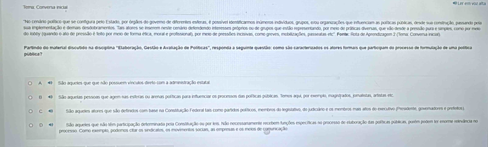 Tema: Conversa inicial #Ler ern voz alta
"No cenário político que se configura pelo Estado, por órgãos do governo de diferentes esferas, é possivel identificarmos inúmeros indivíduos, grupos, e/ou organizações que influenciam as políticas públicas, desde sua construção, passando pela
sua implementação e demais desdobramentos. Tais atores se inserem neste cenário defendendo interesses próprios ou de grupos que estão representando, por meio de práticas diversas, que vão desde a pressão pura e simples, como por meio
do lobby (quando o ato de pressão é feito por meio de forma ética, moral e profissional), por meio de pressões incisivas, como greves, mobilizações, passeatas etc". Fonte: Rota de Aprendizagem 2 (Tema: Conversa inicial).
Partindo do material discutido na disciplina "Elaboração, Gestão e Avaliação de Políticas", responda a seguinte questão: como são caracterizados os atores formais que participam do processo de formulação de uma política
pública?
A 4 São aqueles que que não possuem vínculos direto com a administração estatal
B  São aquelas pessoas que agem nas esferas ou arenas políticas para influenciar os processos das políticas públicas. Temos aqui, por exemplo, magistrados, jomalistas, artistas etca
C 4 São aqueles atores que são definidos com base na Constituição Federal tais como partidos políticos, membros do legislativo, do judiciário e os membros mais altos do executivo (Presidente, governadores e prefeilos)
D 4 São aqueles que não têm participação determinada pela Constituição ou por leis. Não necessanamente recebem funções específicas no processo de elaboração das políticas públicas, porém podem ter enorme relevância no
processo. Como exemplo, podemos citar os sindicatos, os movimentos sociais, as empresas e os meios de comunicação