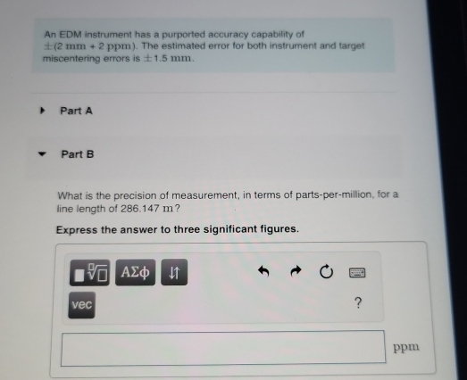 An EDM instrument has a purported accuracy capability of
± (2mm+2 ppm). The estimated error for both instrument and target 
miscentering errors is ± 1.5mm
Part A 
Part B 
What is the precision of measurement, in terms of parts-per-million, for a 
line length of 286.147 m? 
Express the answer to three significant figures. 
□ sqrt[□](□ ) Asumlimits phi
vec 
? 
ppm