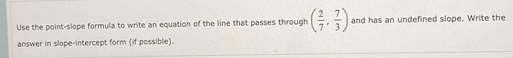 Use the point-slope formula to write an equation of the line that passes through ( 2/7 , 7/3 ) and has an undefined slope. Write the 
answer in slope-intercept form (if possible).