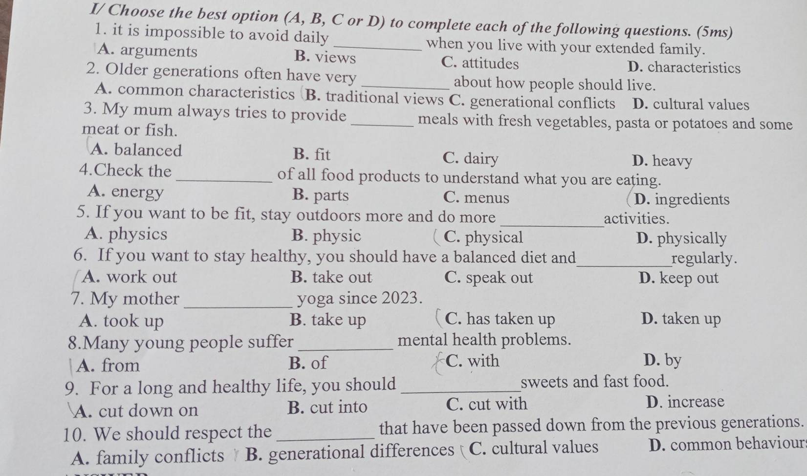 I/ Choose the best option (A, B, C or D) to complete each of the following questions. (5ms)
1. it is impossible to avoid daily _when you live with your extended family.
A. arguments B. views C. attitudes
D. characteristics
2. Older generations often have very_
about how people should live.
A. common characteristics B. traditional views C. generational conflicts D. cultural values
3. My mum always tries to provide _meals with fresh vegetables, pasta or potatoes and some
meat or fish.
A. balanced B. fit C. dairy D. heavy
4.Check the _of all food products to understand what you are eating.
A. energy B. parts C. menus D. ingredients
_
5. If you want to be fit, stay outdoors more and do more
activities.
A. physics B. physic C. physical D. physically
6. If you want to stay healthy, you should have a balanced diet and_ regularly.
A. work out B. take out C. speak out D. keep out
7. My mother _yoga since 2023.
A. took up B. take up C. has taken up D. taken up
8.Many young people suffer _mental health problems.
A. from B. of C. with D. by
9. For a long and healthy life, you should _sweets and fast food.
A. cut down on B. cut into C. cut with D. increase
10. We should respect the _that have been passed down from the previous generations.
A. family conflicts B. generational differences C. cultural values D. common behaviour