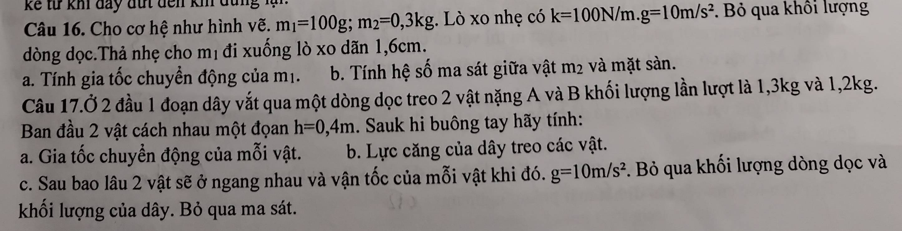 kể từ kh đay đút đến km đùng lạn
Câu 16. Cho cơ hệ như hình vẽ. m_1=100g; m_2=0, 3kg. Lò xo nhẹ có k=100N/m. g=10m/s^2. Bỏ qua khôi lượng
dòng dọc.Thả nhẹ cho mị đi xuống lò xo dãn 1,6cm.
a. Tính gia tốc chuyển động của m1. b. Tính hệ số ma sát giữa vật m_2 và mặt sàn.
Câu 17.Ở 2 đầu 1 đoạn dây vắt qua một dòng dọc treo 2 vật nặng A và B khối lượng lần lượt là 1, 3kg và 1, 2kg.
Ban đầu 2 vật cách nhau một đọan h=0,4m. Sauk hi buông tay hãy tính:
a. Gia tốc chuyển động của mỗi vật. b. Lực căng của dây treo các vật.
c. Sau bao lâu 2 vật sẽ ở ngang nhau và vận tốc của mỗi vật khi đó. g=10m/s^2. Bỏ qua khối lượng dòng dọc và
khối lượng của dây. Bỏ qua ma sát.