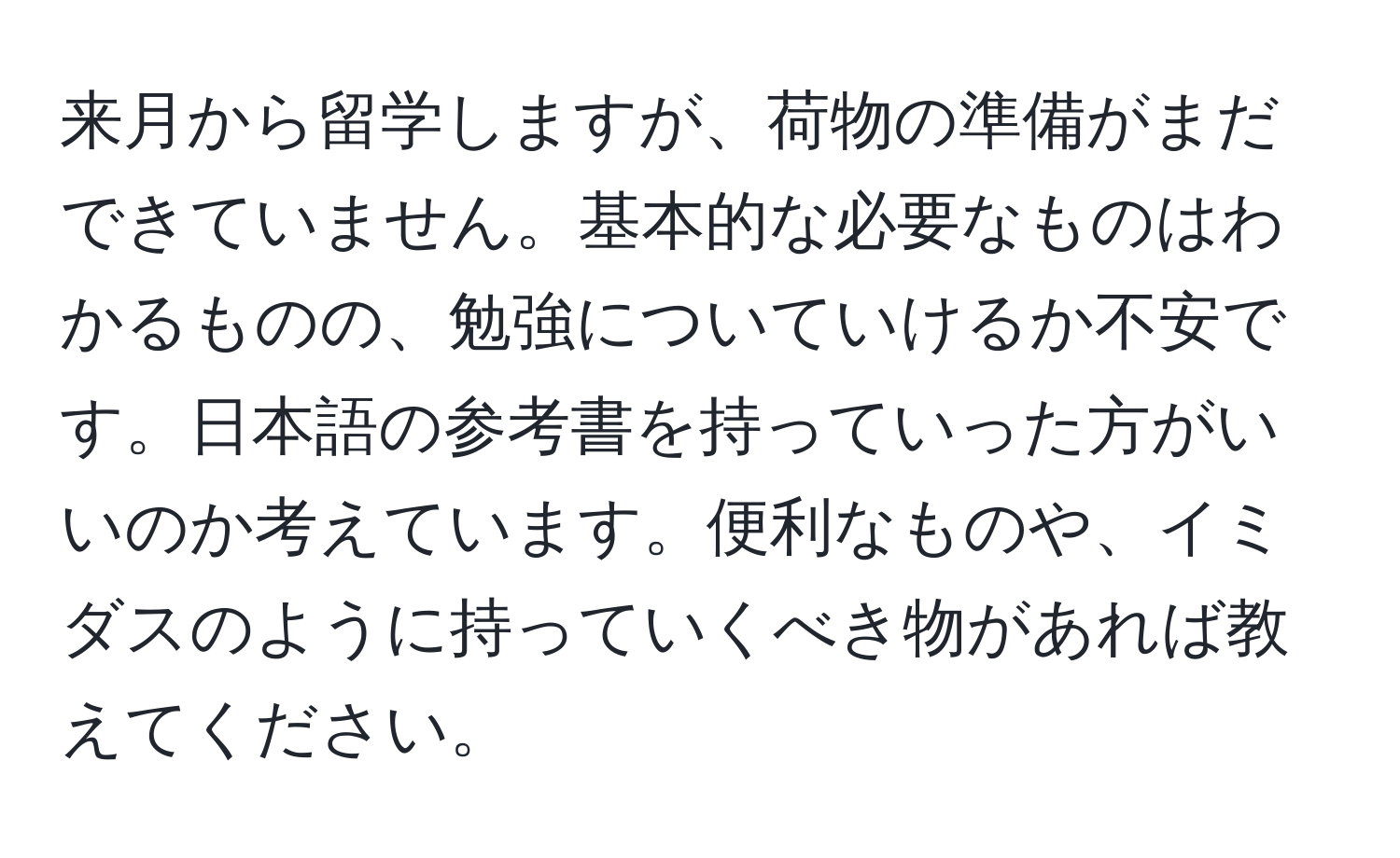 来月から留学しますが、荷物の準備がまだできていません。基本的な必要なものはわかるものの、勉強についていけるか不安です。日本語の参考書を持っていった方がいいのか考えています。便利なものや、イミダスのように持っていくべき物があれば教えてください。